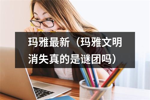 玛雅最新（玛雅文明消失真的是谜团吗）