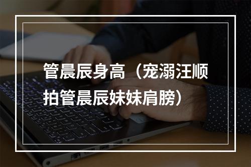 管晨辰身高（宠溺汪顺拍管晨辰妹妹肩膀）