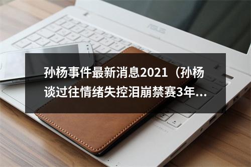 孙杨事件最新消息2021（孙杨谈过往情绪失控泪崩禁赛3年多仍渴望赛场）