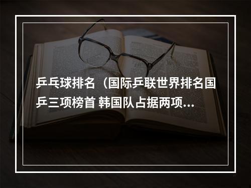 乒乓球排名（国际乒联世界排名国乒三项榜首 韩国队占据两项世界第一）