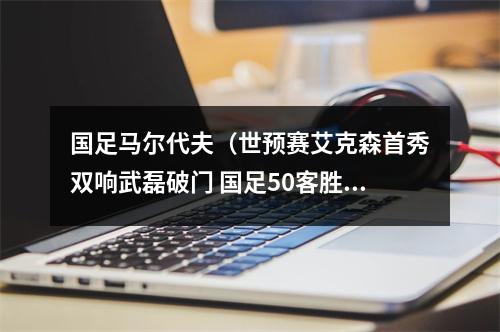 国足马尔代夫（世预赛艾克森首秀双响武磊破门 国足50客胜马尔代夫）