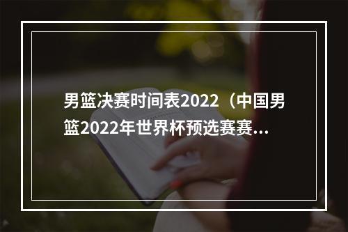 男篮决赛时间表2022（中国男篮2022年世界杯预选赛赛程时间表 世预赛比赛北京时间）