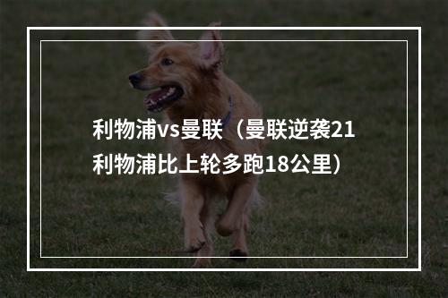 利物浦vs曼联（曼联逆袭21利物浦比上轮多跑18公里）