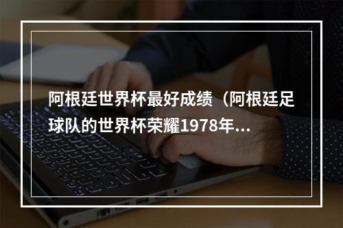 阿根廷世界杯最好成绩（阿根廷足球队的世界杯荣耀1978年和1986年的冠军征程）