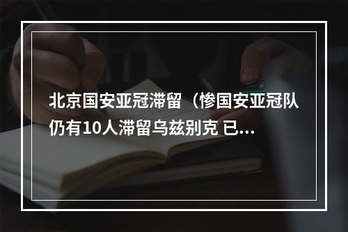 北京国安亚冠滞留（惨国安亚冠队仍有10人滞留乌兹别克 已离家百天回国遥遥无期）