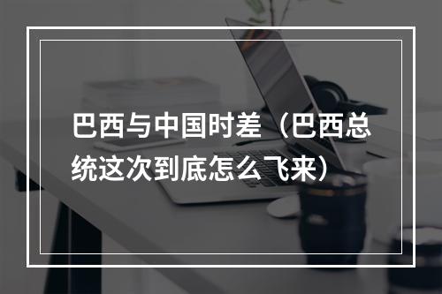 巴西与中国时差（巴西总统这次到底怎么飞来）