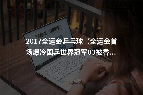 2017全运会乒乓球（全运会首场爆冷国乒世界冠军03被香港小将横扫）