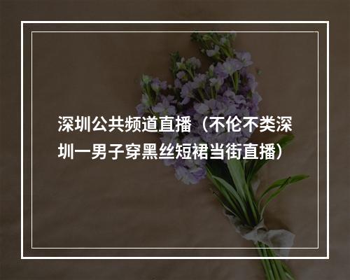 深圳公共频道直播（不伦不类深圳一男子穿黑丝短裙当街直播）