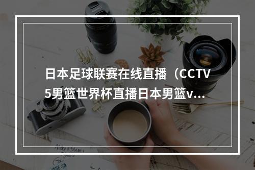 日本足球联赛在线直播（CCTV5男篮世界杯直播日本男篮vs佛得角全程现场高清中文观看）