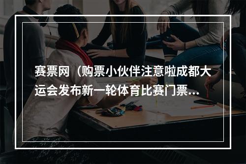 赛票网（购票小伙伴注意啦成都大运会发布新一轮体育比赛门票销售公告）