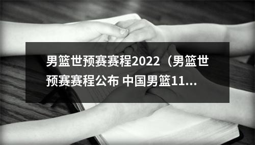 男篮世预赛赛程2022（男篮世预赛赛程公布 中国男篮11月两战日本队）