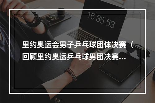 里约奥运会男子乒乓球团体决赛（回顾里约奥运乒乓球男团决赛刘国梁怒火中烧）