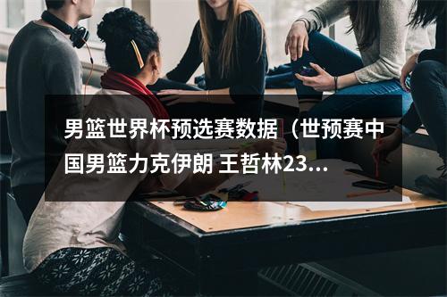 男篮世界杯预选赛数据（世预赛中国男篮力克伊朗 王哲林23分赵睿127）