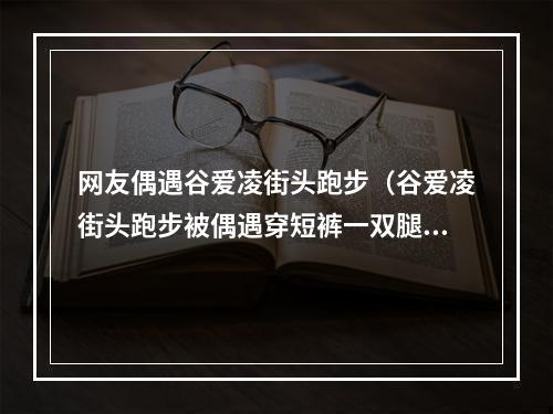 网友偶遇谷爱凌街头跑步（谷爱凌街头跑步被偶遇穿短裤一双腿冻到发红）