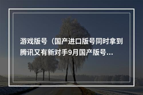游戏版号（国产进口版号同时拿到腾讯又有新对手9月国产版号突出抽象）