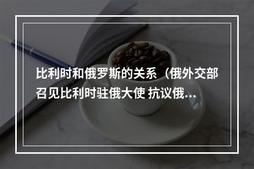 比利时和俄罗斯的关系（俄外交部召见比利时驻俄大使 抗议俄边境地区遭袭事件中疑现比利时武器）