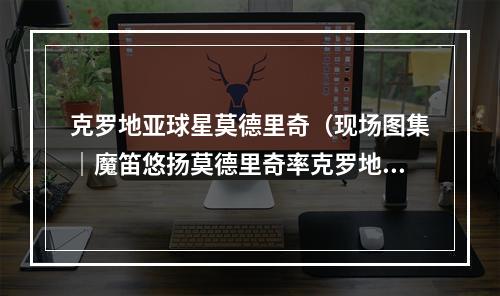 克罗地亚球星莫德里奇（现场图集｜魔笛悠扬莫德里奇率克罗地亚出线当选全场最佳）
