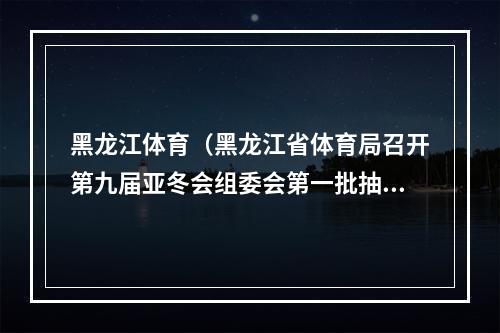 黑龙江体育（黑龙江省体育局召开第九届亚冬会组委会第一批抽调人员动员部署会）