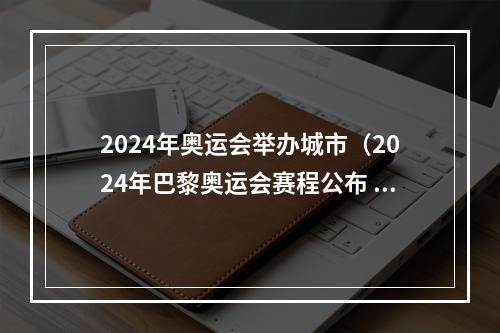 2024年奥运会举办城市（2024年巴黎奥运会赛程公布 7月26日开幕）
