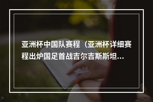 亚洲杯中国队赛程（亚洲杯详细赛程出炉国足首战吉尔吉斯斯坦）