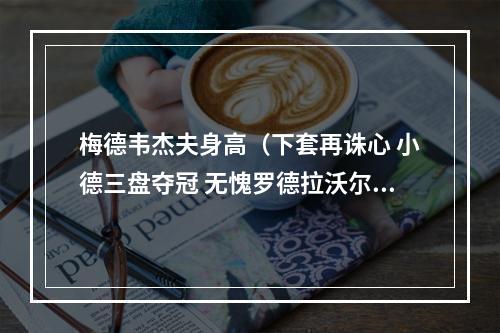 梅德韦杰夫身高（下套再诛心 小德三盘夺冠 无愧罗德拉沃尔之王）
