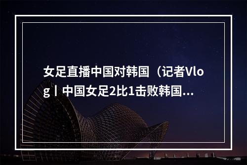 女足直播中国对韩国（记者Vlog丨中国女足2比1击败韩国 在韩中国同胞现场助阵）