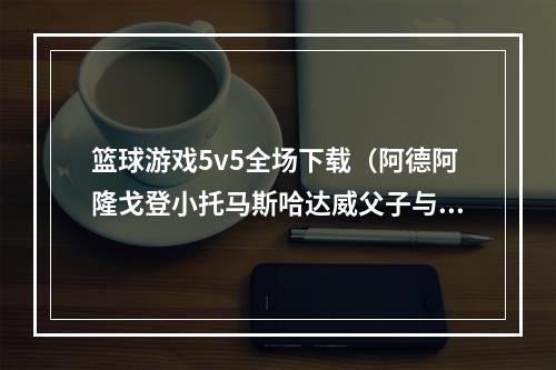 篮球游戏5v5全场下载（阿德阿隆戈登小托马斯哈达威父子与皮尔斯助阵NBA 5v5）