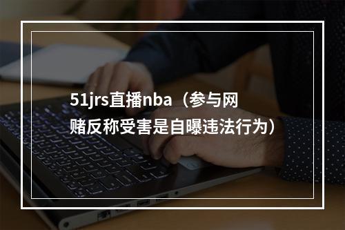 51jrs直播nba（参与网赌反称受害是自曝违法行为）