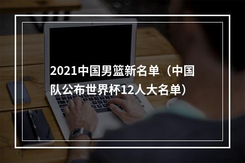2021中国男篮新名单（中国队公布世界杯12人大名单）
