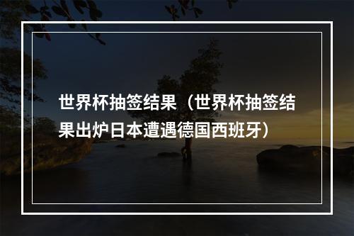 世界杯抽签结果（世界杯抽签结果出炉日本遭遇德国西班牙）