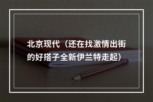 北京现代（还在找激情出街的好搭子全新伊兰特走起）