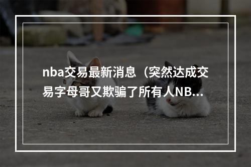 nba交易最新消息（突然达成交易字母哥又欺骗了所有人NBA货架只剩一个大牌）