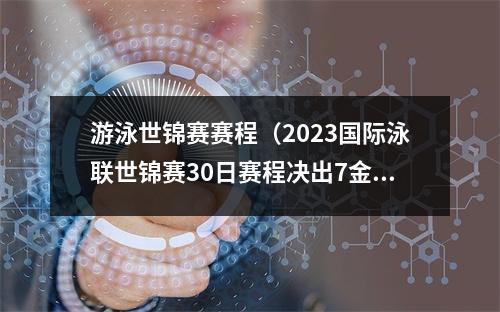 游泳世锦赛赛程（2023国际泳联世锦赛30日赛程决出7金）