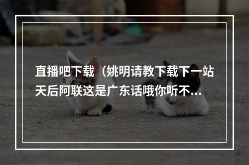 直播吧下载（姚明请教下载下一站天后阿联这是广东话哦你听不懂）