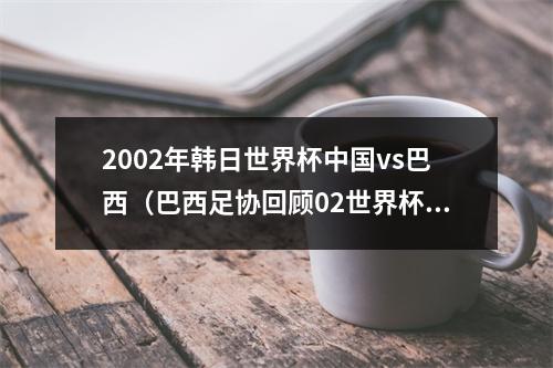2002年韩日世界杯中国vs巴西（巴西足协回顾02世界杯40胜中国巴西本届赛事的第一场重大胜利）