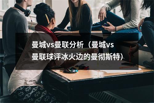 曼城vs曼联分析（曼城vs曼联球评冰火边的曼彻斯特）