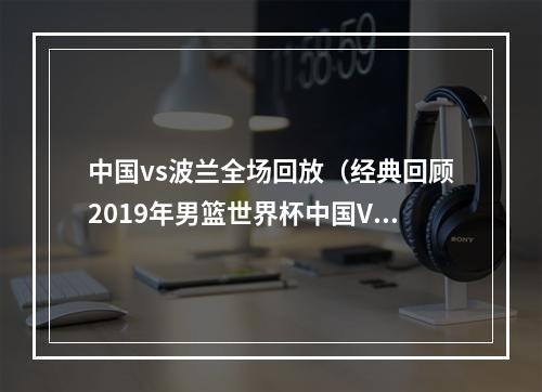 中国vs波兰全场回放（经典回顾2019年男篮世界杯中国VS波兰第二节）