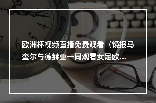欧洲杯视频直播免费观看（镜报马奎尔与德赫亚一同观看女足欧洲杯揭幕战）