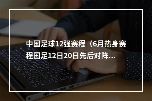 中国足球12强赛程（6月热身赛程国足12日20日先后对阵缅甸巴勒斯坦）