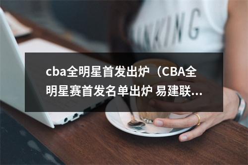 cba全明星首发出炉（CBA全明星赛首发名单出炉 易建联郭艾伦当选南北区票王）