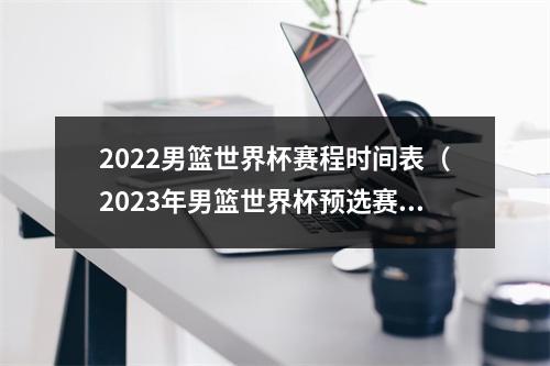 2022男篮世界杯赛程时间表（2023年男篮世界杯预选赛第二轮赛程出炉）