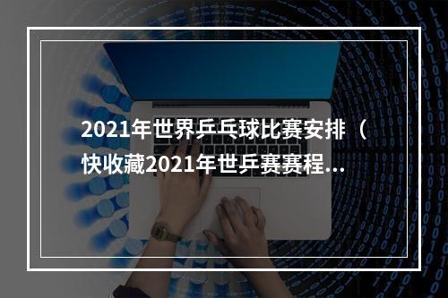 2021年世界乒乓球比赛安排（快收藏2021年世乒赛赛程公布7天巅峰对决）