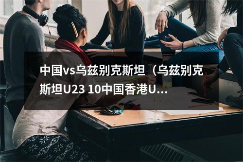 中国vs乌兹别克斯坦（乌兹别克斯坦U23 10中国香港U23）