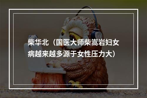 柴华北（国医大师柴嵩岩妇女病越来越多源于女性压力大）