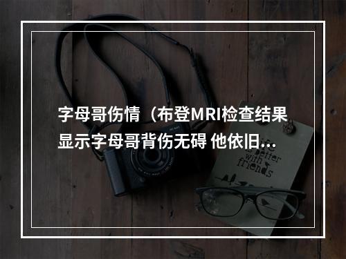 字母哥伤情（布登MRI检查结果显示字母哥背伤无碍 他依旧很疼但有好转）