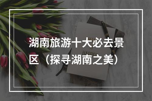 湖南旅游十大必去景区（探寻湖南之美）