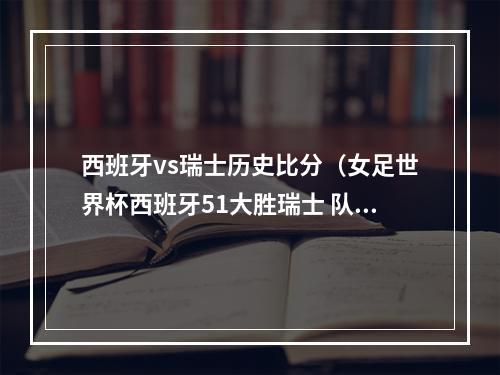 西班牙vs瑞士历史比分（女足世界杯西班牙51大胜瑞士 队史首次晋级世界杯八强）
