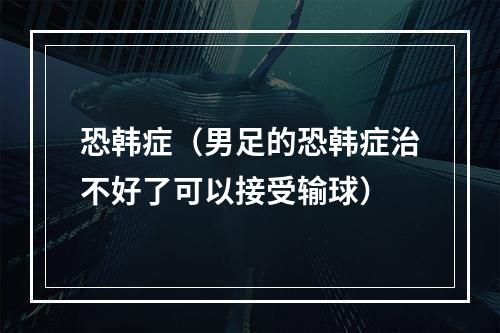 恐韩症（男足的恐韩症治不好了可以接受输球）