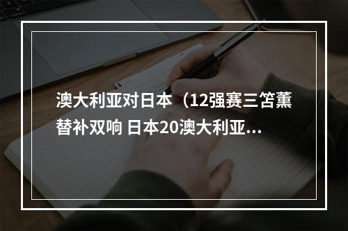 澳大利亚对日本（12强赛三笘薫替补双响 日本20澳大利亚直通世界杯）
