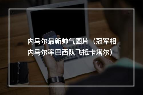 内马尔最新帅气图片（冠军相内马尔率巴西队飞抵卡塔尔）